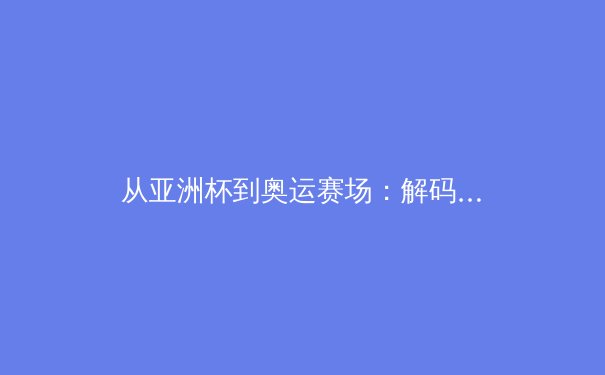 从亚洲杯到奥运赛场：解码中国体育产业的结构性变革与挑战