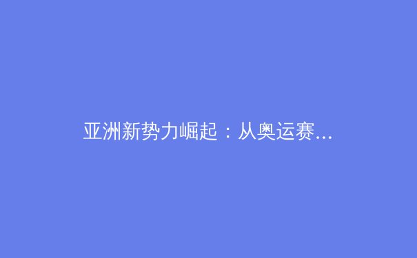 亚洲新势力崛起：从奥运赛场看体育格局之变 - 2
