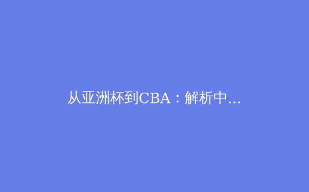 从亚洲杯到CBA：解析中国男篮战术体系转型与新一代球员的崛起 - 2