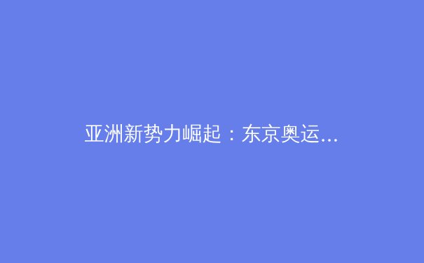 亚洲新势力崛起：东京奥运会后亚洲体育格局的深度剖析