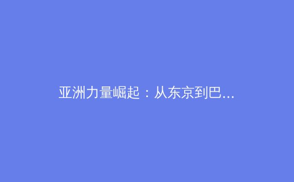 亚洲力量崛起：从东京到巴黎，新时代体育格局的深度解析