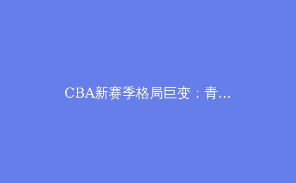 CBA新赛季格局巨变：青年军崛起与老牌豪强的卫冕之路 - 2